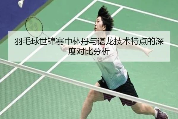 羽毛球世锦赛中林丹与谌龙技术特点的深度对比分析